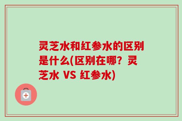 灵芝水和红参水的区别是什么(区别在哪?灵芝水 VS 红参水) 灵芝水和红参水的区别是什么(区别在哪?灵芝水 VS 红参水)