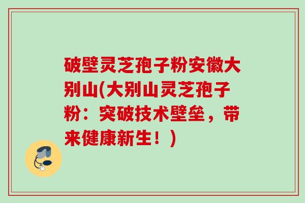 破壁灵芝孢子粉安徽大别山(大别山灵芝孢子粉:突破技术壁垒,带来健康新生!) 破壁灵芝孢子粉安徽大别山(大别山灵芝孢子粉:突破技术壁垒,带来健康新生!)