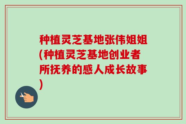 种植灵芝基地张伟姐姐(种植灵芝基地创业者所抚养的感人成长故事) 种植灵芝基地张伟姐姐(种植灵芝基地创业者所抚养的感人成长故事)