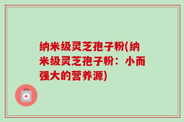 纳米级灵芝孢子粉(纳米级灵芝孢子粉:小而强大的营养源) 纳米级灵芝孢子粉(纳米级灵芝孢子粉:小而强大的营养源)