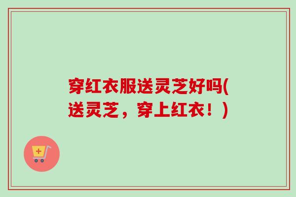 穿红衣服送灵芝好吗(送灵芝,穿上红衣!) 穿红衣服送灵芝好吗(送灵芝,穿上红衣!)