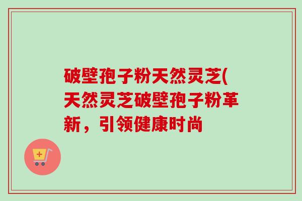 破壁孢子粉天然灵芝(天然灵芝破壁孢子粉革新，引领健康时尚