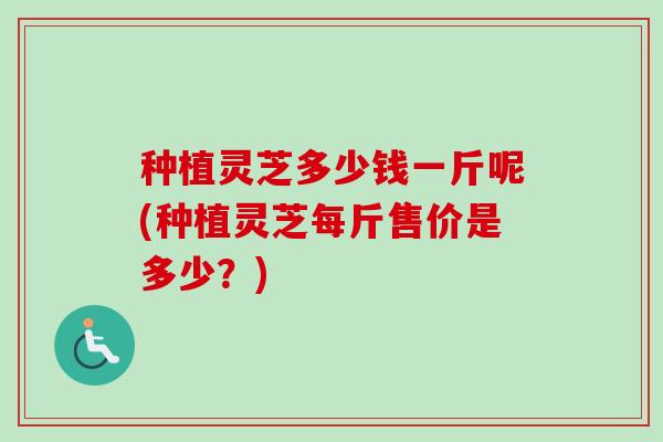 种植灵芝多少钱一斤呢(种植灵芝每斤售价是多少?) 种植灵芝多少钱一斤呢(种植灵芝每斤售价是多少?)