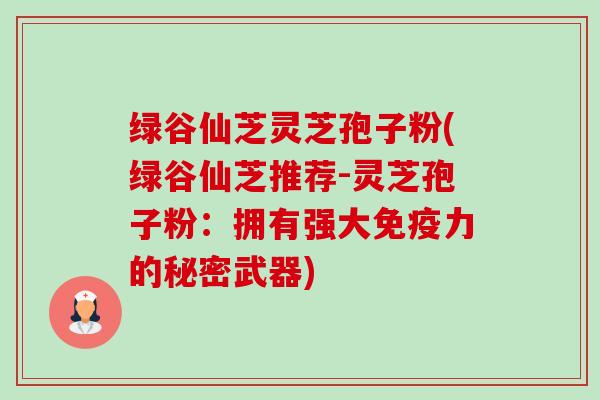 绿谷仙芝灵芝孢子粉(绿谷仙芝推荐-灵芝孢子粉：拥有强大免疫力的秘密武器)