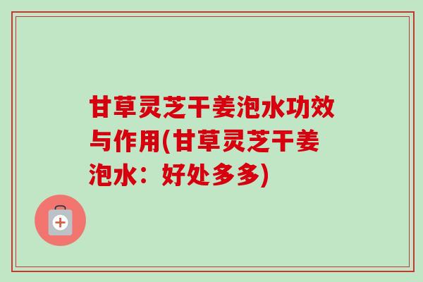 甘草灵芝干姜泡水功效与作用(甘草灵芝干姜泡水：好处多多)