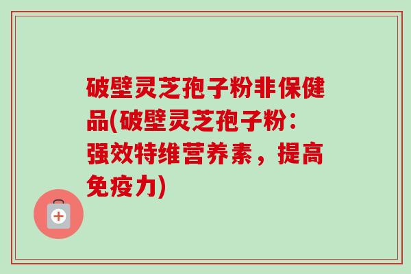 破壁灵芝孢子粉非保健品(破壁灵芝孢子粉：强效特维营养素，提高免疫力)