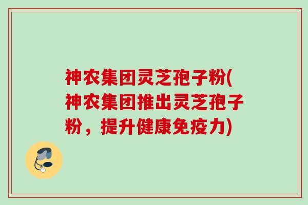 神农集团灵芝孢子粉(神农集团推出灵芝孢子粉,提升健康免疫力) 神农集团灵芝孢子粉(神农集团推出灵芝孢子粉,提升健康免疫力)