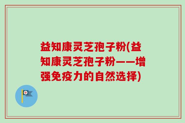 益知康灵芝孢子粉(益知康灵芝孢子粉——增强免疫力的自然选择) 益知康灵芝孢子粉(益知康灵芝孢子粉——增强免疫力的自然选择)