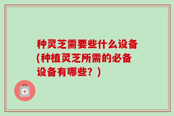 种灵芝需要些什么设备(种植灵芝所需的必备设备有哪些?) 种灵芝需要些什么设备(种植灵芝所需的必备设备有哪些?)