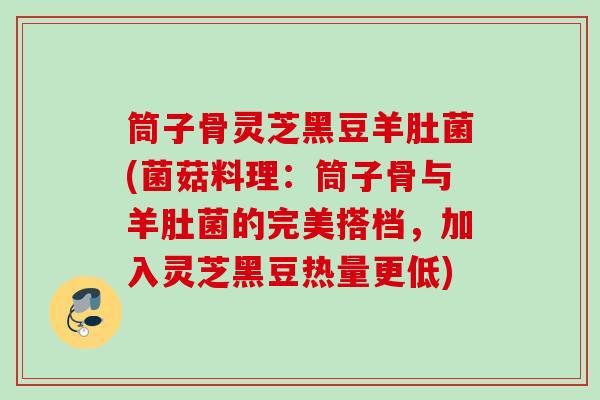 筒子骨灵芝黑豆羊肚菌(菌菇料理:筒子骨与羊肚菌的完美搭档,加入灵芝黑豆热量更低) 筒子骨灵芝黑豆羊肚菌(菌菇料理:筒子骨与羊肚菌的完美搭档,加入灵芝黑豆热量更低)