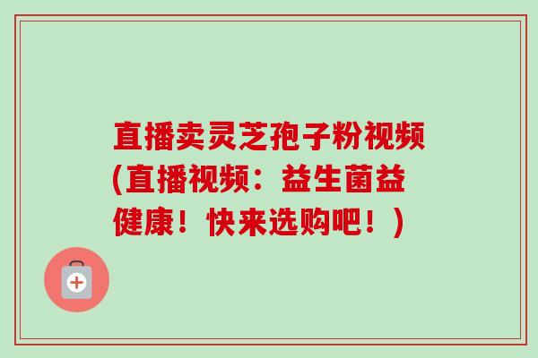 直播卖灵芝孢子粉视频(直播视频:益生菌益健康!快来选购吧!) 直播卖灵芝孢子粉视频(直播视频:益生菌益健康!快来选购吧!)