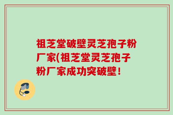 祖芝堂破壁灵芝孢子粉厂家(祖芝堂灵芝孢子粉厂家成功突破壁! 祖芝堂破壁灵芝孢子粉厂家(祖芝堂灵芝孢子粉厂家成功突破壁!
