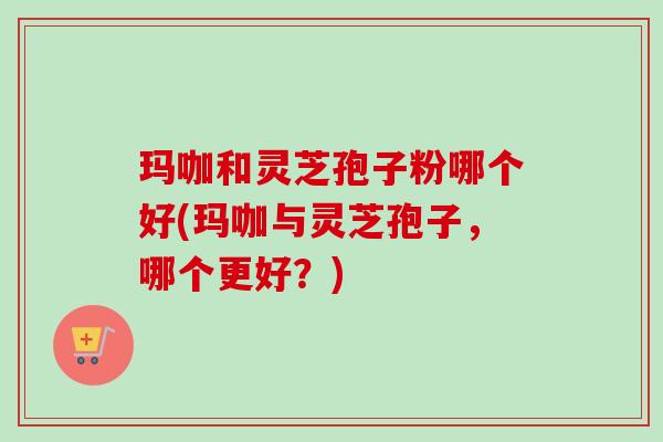 玛咖和灵芝孢子粉哪个好(玛咖与灵芝孢子,哪个更好?) 玛咖和灵芝孢子粉哪个好(玛咖与灵芝孢子,哪个更好?)