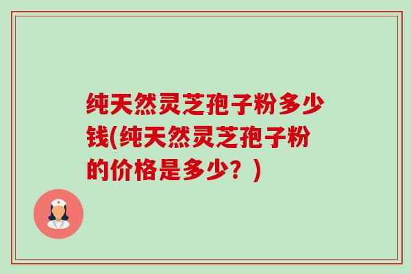 纯天然灵芝孢子粉多少钱(纯天然灵芝孢子粉的价格是多少?) 纯天然灵芝孢子粉多少钱(纯天然灵芝孢子粉的价格是多少?)