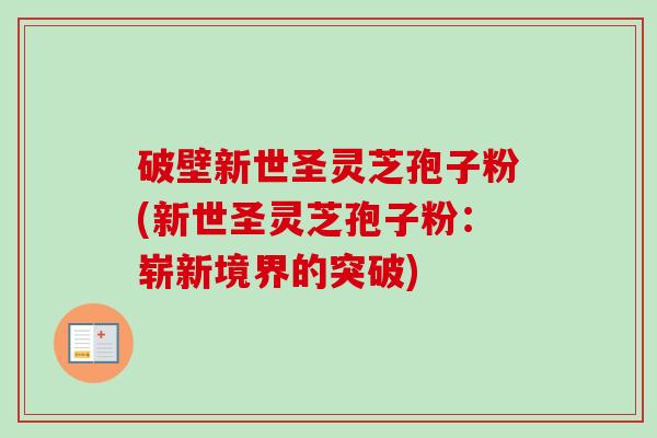 破壁新世圣灵芝孢子粉(新世圣灵芝孢子粉:崭新境界的突破) 破壁新世圣灵芝孢子粉(新世圣灵芝孢子粉:崭新境界的突破)