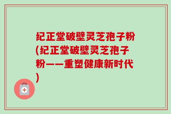 纪正堂破壁灵芝孢子粉(纪正堂破壁灵芝孢子粉——重塑健康新时代) 纪正堂破壁灵芝孢子粉(纪正堂破壁灵芝孢子粉——重塑健康新时代)
