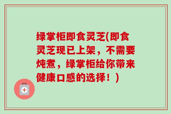 绿掌柜即食灵芝(即食灵芝现已上架,不需要炖煮,绿掌柜给你带来健康口感的选择!) 绿掌柜即食灵芝(即食灵芝现已上架,不需要炖煮,绿掌柜给你带来健康口感的选择!)