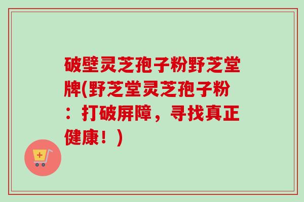 破壁灵芝孢子粉野芝堂牌(野芝堂灵芝孢子粉：打破屏障，寻找真正健康！)