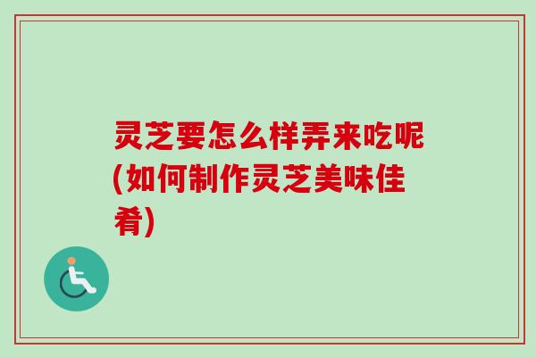 灵芝要怎么样弄来吃呢(如何制作灵芝美味佳肴)