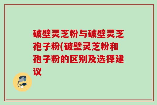 破壁灵芝粉与破壁灵芝孢子粉(破壁灵芝粉和孢子粉的区别及选择建议