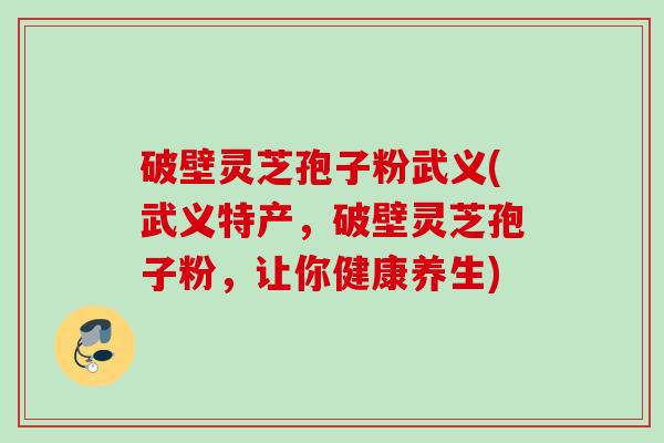 破壁灵芝孢子粉武义(武义特产,破壁灵芝孢子粉,让你健康养生) 破壁灵芝孢子粉武义(武义特产,破壁灵芝孢子粉,让你健康养生)
