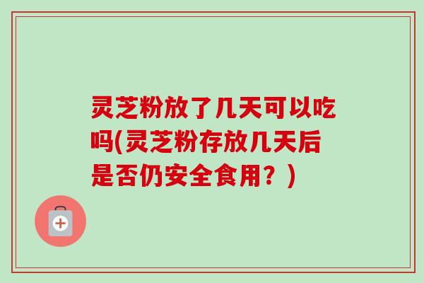 灵芝粉放了几天可以吃吗(灵芝粉存放几天后是否仍安全食用?) 灵芝粉放了几天可以吃吗(灵芝粉存放几天后是否仍安全食用?)