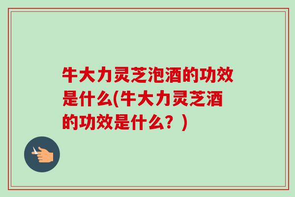 牛大力灵芝泡酒的功效是什么(牛大力灵芝酒的功效是什么?) 牛大力灵芝泡酒的功效是什么(牛大力灵芝酒的功效是什么?)