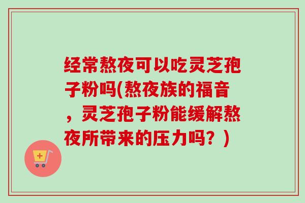 经常熬夜可以吃灵芝孢子粉吗(熬夜族的福音,灵芝孢子粉能缓解熬夜所带来的压力吗?) 经常熬夜可以吃灵芝孢子粉吗(熬夜族的福音,灵芝孢子粉能缓解熬夜所带来的压力吗?)