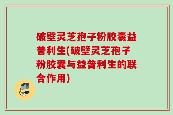 破壁灵芝孢子粉胶囊益普利生(破壁灵芝孢子粉胶囊与益普利生的联合作用) 破壁灵芝孢子粉胶囊益普利生(破壁灵芝孢子粉胶囊与益普利生的联合作用)