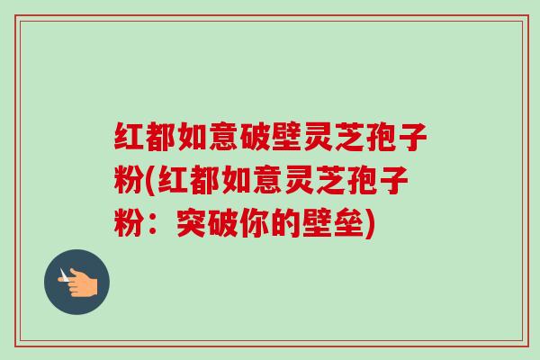 红都如意破壁灵芝孢子粉(红都如意灵芝孢子粉:突破你的壁垒) 红都如意破壁灵芝孢子粉(红都如意灵芝孢子粉:突破你的壁垒)