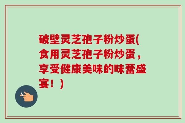 破壁灵芝孢子粉炒蛋(食用灵芝孢子粉炒蛋,享受健康美味的味蕾盛宴!) 破壁灵芝孢子粉炒蛋(食用灵芝孢子粉炒蛋,享受健康美味的味蕾盛宴!)