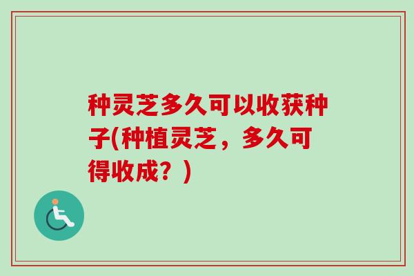 种灵芝多久可以收获种子(种植灵芝,多久可得收成?) 种灵芝多久可以收获种子(种植灵芝,多久可得收成?)