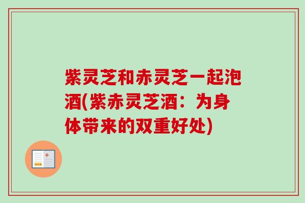 紫灵芝和赤灵芝一起泡酒(紫赤灵芝酒:为身体带来的双重好处) 紫灵芝和赤灵芝一起泡酒(紫赤灵芝酒:为身体带来的双重好处)