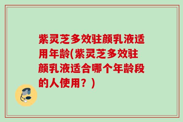 紫灵芝多效驻颜乳液适用年龄(紫灵芝多效驻颜乳液适合哪个年龄段的人使用?) 紫灵芝多效驻颜乳液适用年龄(紫灵芝多效驻颜乳液适合哪个年龄段的人使用?)