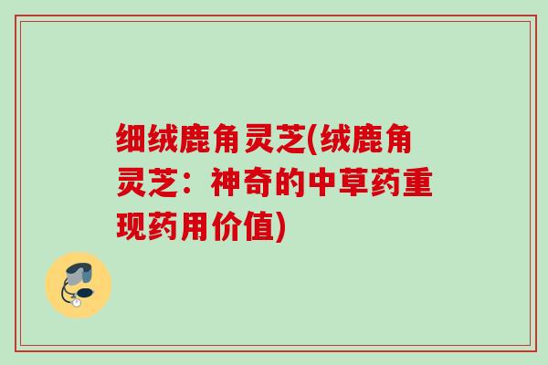 细绒鹿角灵芝(绒鹿角灵芝:神奇的中草药重现药用价值) 细绒鹿角灵芝(绒鹿角灵芝:神奇的中草药重现药用价值)