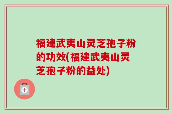 福建武夷山灵芝孢子粉的功效(福建武夷山灵芝孢子粉的益处) 福建武夷山灵芝孢子粉的功效(福建武夷山灵芝孢子粉的益处)
