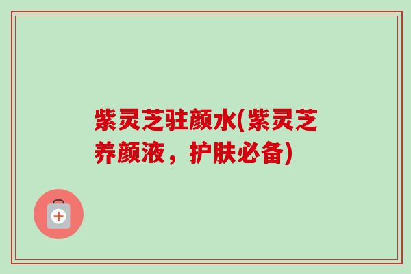 紫灵芝驻颜水(紫灵芝养颜液,护肤必备) 紫灵芝驻颜水(紫灵芝养颜液,护肤必备)