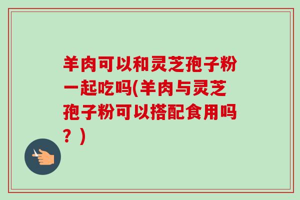 羊肉可以和灵芝孢子粉一起吃吗(羊肉与灵芝孢子粉可以搭配食用吗?) 羊肉可以和灵芝孢子粉一起吃吗(羊肉与灵芝孢子粉可以搭配食用吗?)
