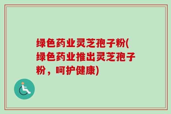 绿色药业灵芝孢子粉(绿色药业推出灵芝孢子粉,呵护健康) 绿色药业灵芝孢子粉(绿色药业推出灵芝孢子粉,呵护健康)