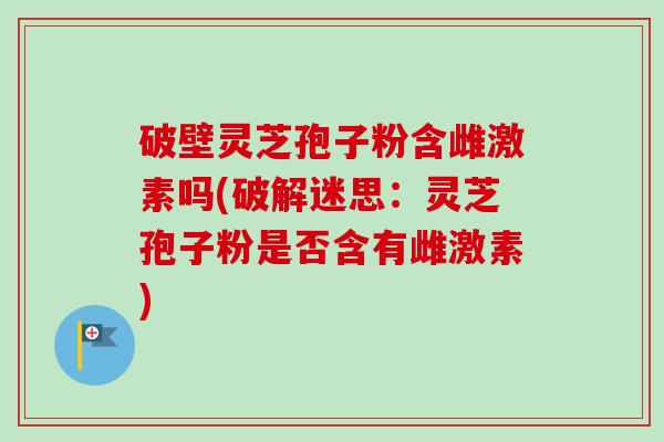 破壁灵芝孢子粉含雌激素吗(破解迷思:灵芝孢子粉是否含有雌激素) 破壁灵芝孢子粉含雌激素吗(破解迷思:灵芝孢子粉是否含有雌激素)