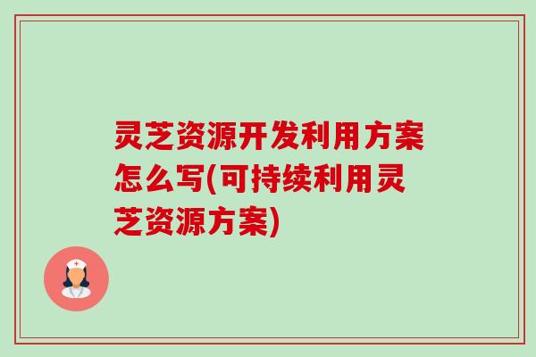 灵芝资源开发利用方案怎么写(可持续利用灵芝资源方案) 灵芝资源开发利用方案怎么写(可持续利用灵芝资源方案)