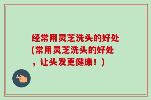 经常用灵芝洗头的好处(常用灵芝洗头的好处,让头发更健康!) 经常用灵芝洗头的好处(常用灵芝洗头的好处,让头发更健康!)