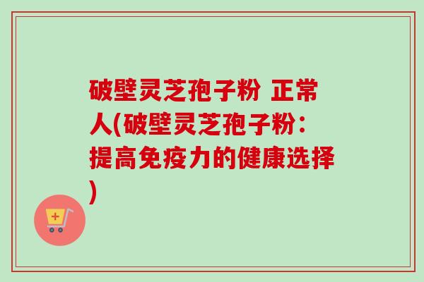 破壁灵芝孢子粉 正常人(破壁灵芝孢子粉:提高免疫力的健康选择) 破壁灵芝孢子粉 正常人(破壁灵芝孢子粉:提高免疫力的健康选择)