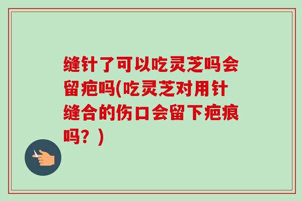缝针了可以吃灵芝吗会留疤吗(吃灵芝对用针缝合的伤口会留下疤痕吗?) 缝针了可以吃灵芝吗会留疤吗(吃灵芝对用针缝合的伤口会留下疤痕吗?)