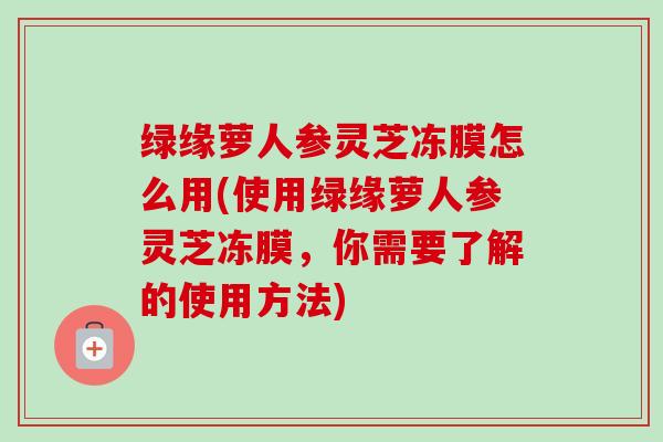 绿缘萝人参灵芝冻膜怎么用(使用绿缘萝人参灵芝冻膜，你需要了解的使用方法)