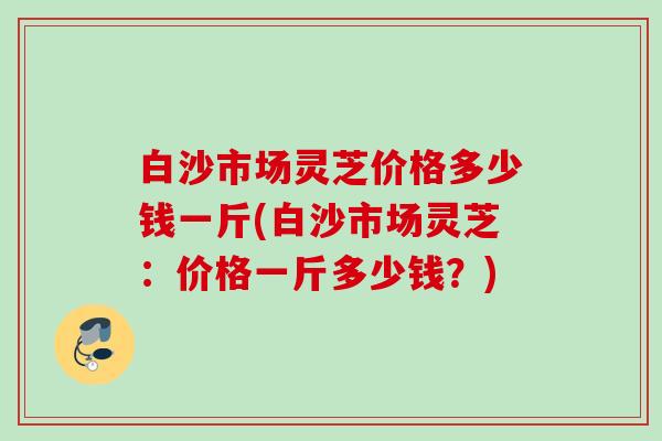 白沙市场灵芝价格多少钱一斤(白沙市场灵芝:价格一斤多少钱?) 白沙市场灵芝价格多少钱一斤(白沙市场灵芝:价格一斤多少钱?)