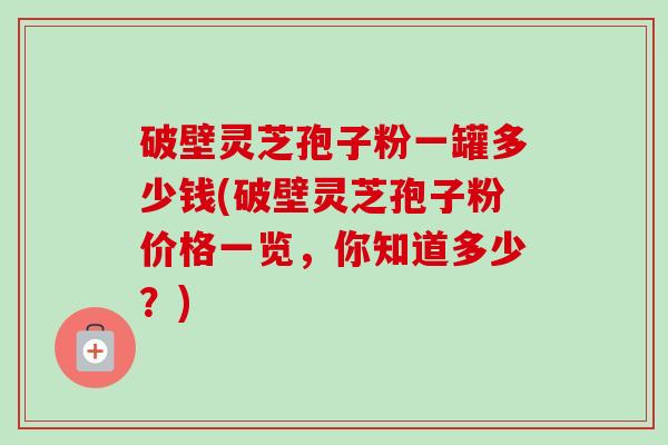 破壁灵芝孢子粉一罐多少钱(破壁灵芝孢子粉价格一览,你知道多少?) 破壁灵芝孢子粉一罐多少钱(破壁灵芝孢子粉价格一览,你知道多少?)