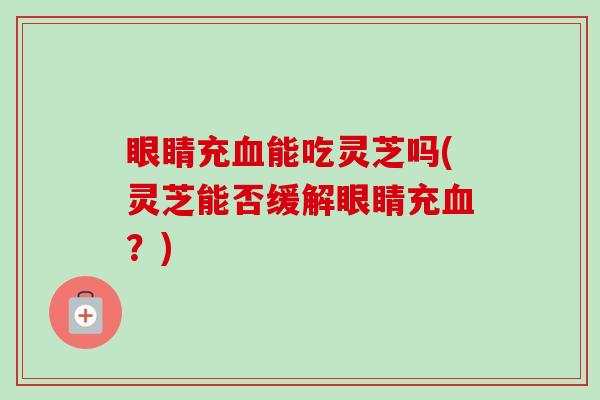 眼睛充能吃灵芝吗(灵芝能否缓解眼睛充？)