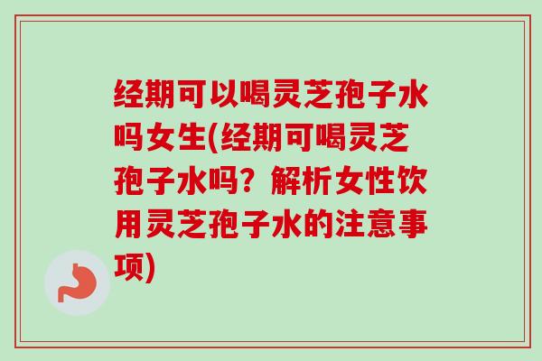 经期可以喝灵芝孢子水吗女生(经期可喝灵芝孢子水吗？解析女性饮用灵芝孢子水的注意事项)