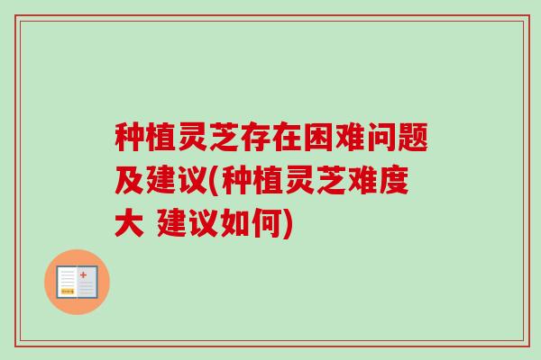 种植灵芝存在困难问题及建议(种植灵芝难度大 建议如何) 种植灵芝存在困难问题及建议(种植灵芝难度大 建议如何)